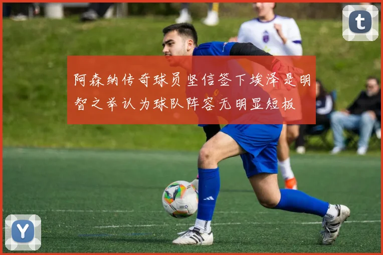 阿森纳传奇球员坚信签下埃泽是明智之举认为球队阵容无明显短板