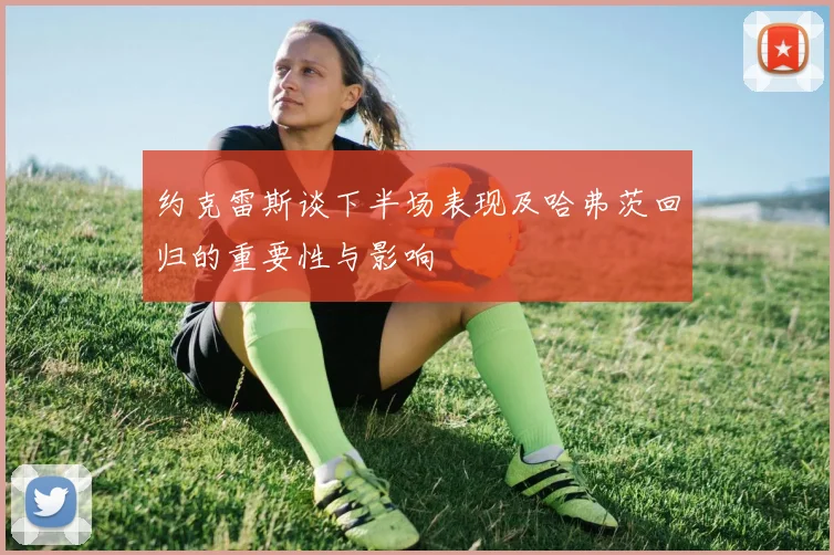 约克雷斯谈下半场表现及哈弗茨回归的重要性与影响