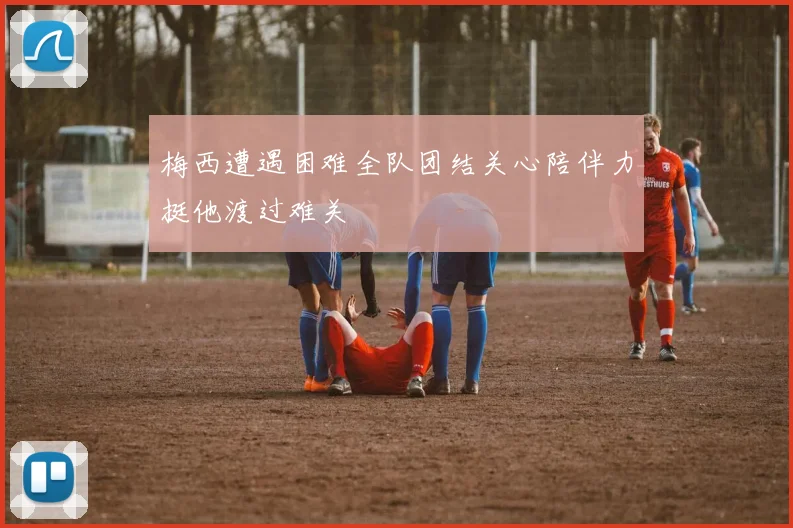 梅西遭遇困难全队团结关心陪伴力挺他渡过难关