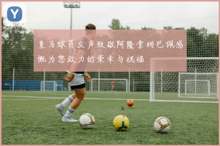 皇马球员发声致敬阿隆索姆巴佩感慨为您效力的荣幸与祝福