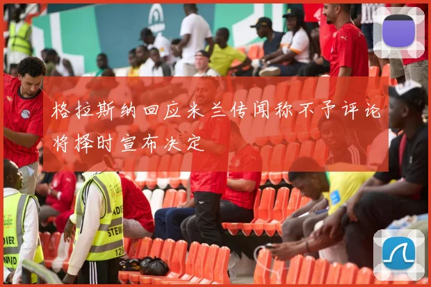 格拉斯纳回应米兰传闻称不予评论将择时宣布决定