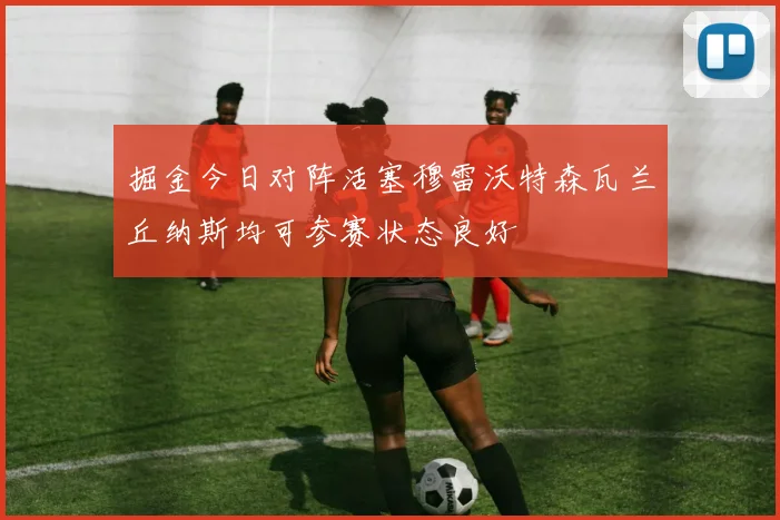 掘金今日对阵活塞穆雷沃特森瓦兰丘纳斯均可参赛状态良好