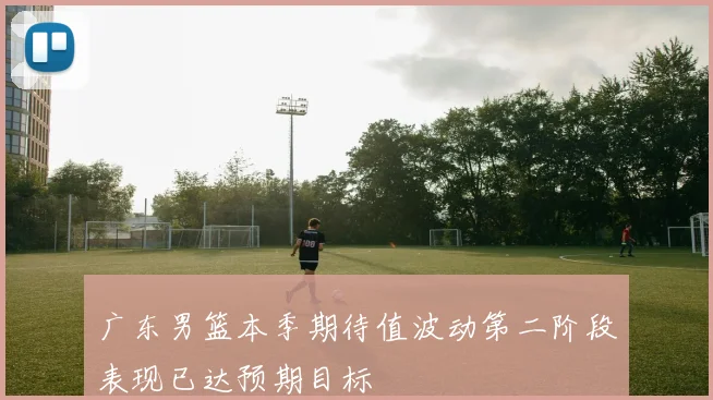 广东男篮本季期待值波动第二阶段表现已达预期目标