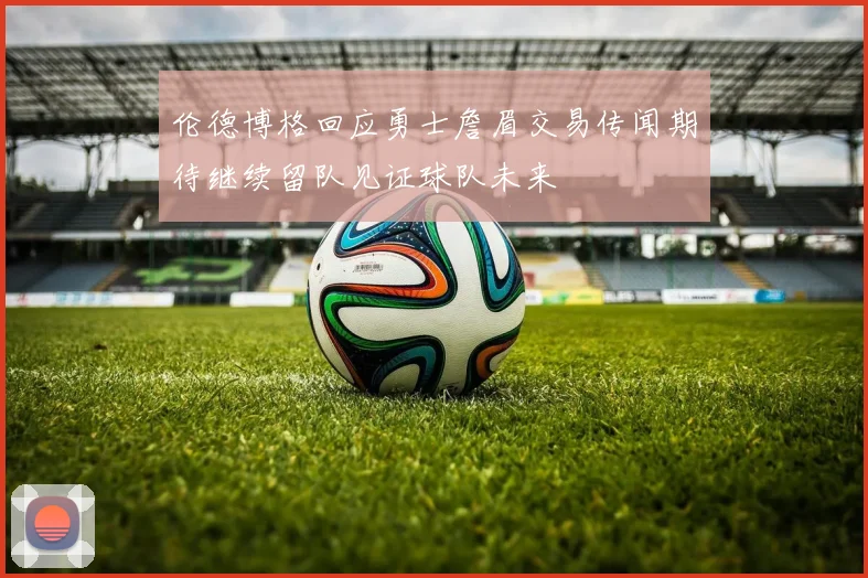 伦德博格回应勇士詹眉交易传闻期待继续留队见证球队未来