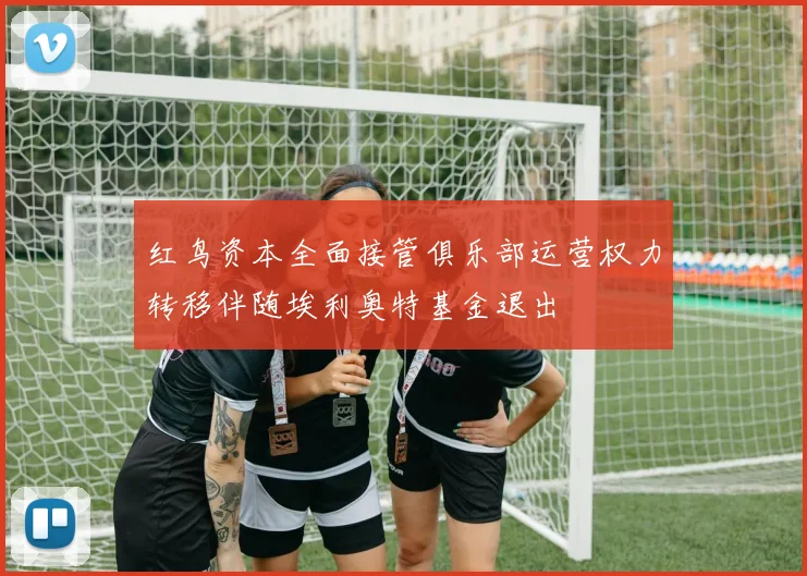 红鸟资本全面接管俱乐部运营权力转移伴随埃利奥特基金退出