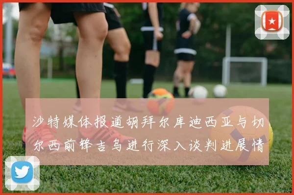 沙特媒体报道胡拜尔库迪西亚与切尔西前锋吉乌进行深入谈判进展情况