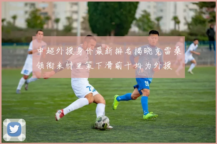 中超外援身价最新排名揭晓克雷桑领衔米特里策下滑前十均为外援