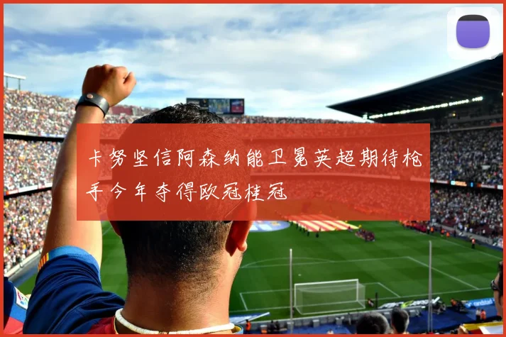 卡努坚信阿森纳能卫冕英超期待枪手今年夺得欧冠桂冠