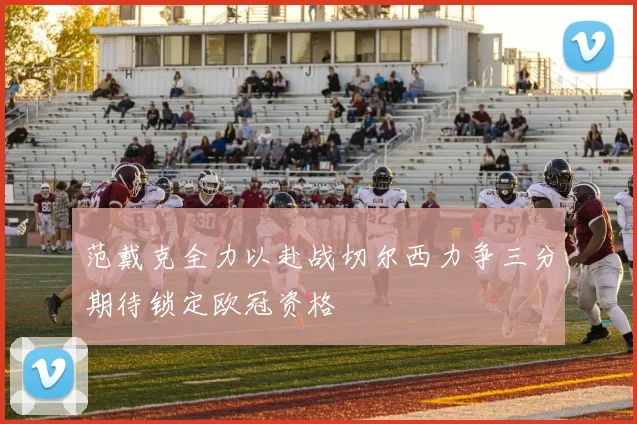 范戴克全力以赴战切尔西力争三分期待锁定欧冠资格