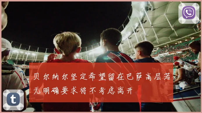 贝尔纳尔坚定希望留在巴萨高层若无明确要求将不考虑离开