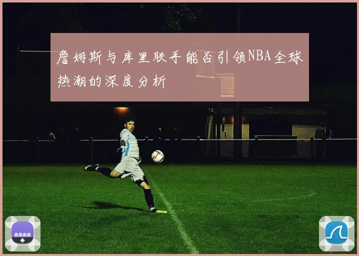 詹姆斯与库里联手能否引领NBA全球热潮的深度分析