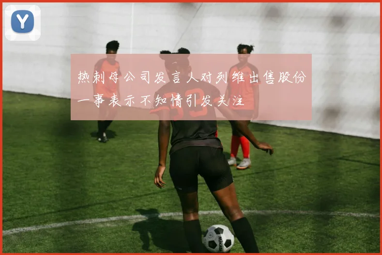 热刺母公司发言人对列维出售股份一事表示不知情引发关注