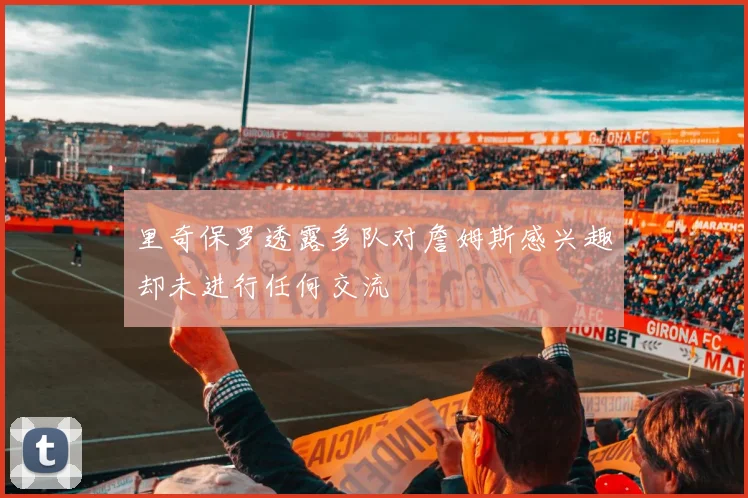 里奇保罗透露多队对詹姆斯感兴趣却未进行任何交流