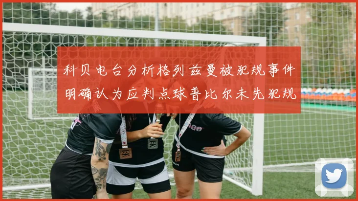 科贝电台分析格列兹曼被犯规事件明确认为应判点球普比尔未先犯规