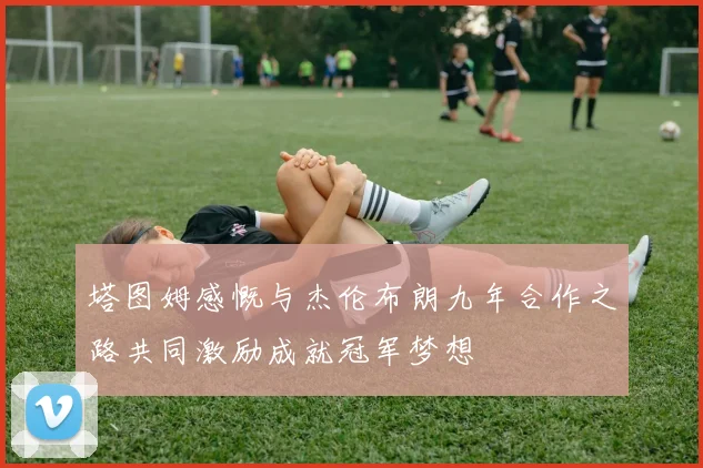 塔图姆感慨与杰伦布朗九年合作之路共同激励成就冠军梦想
