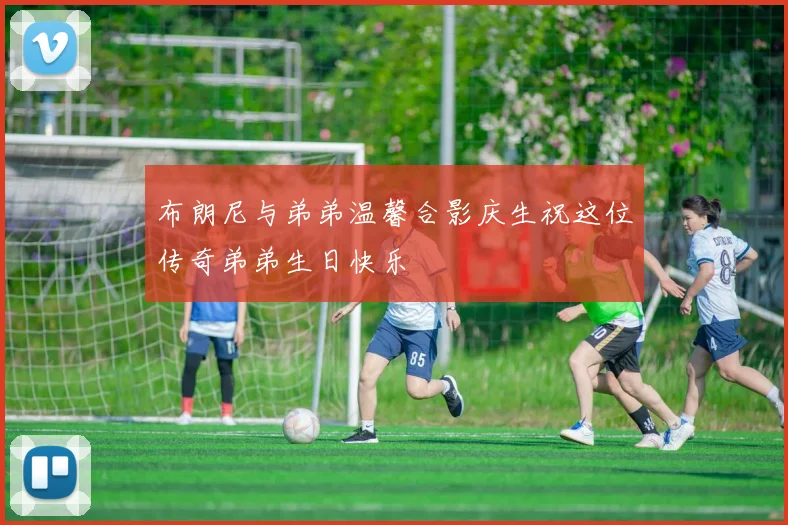 布朗尼与弟弟温馨合影庆生祝这位传奇弟弟生日快乐