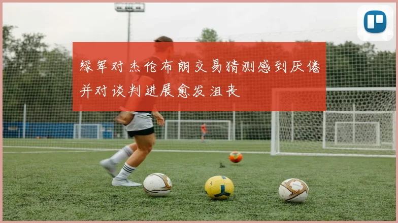 绿军对杰伦布朗交易猜测感到厌倦并对谈判进展愈发沮丧