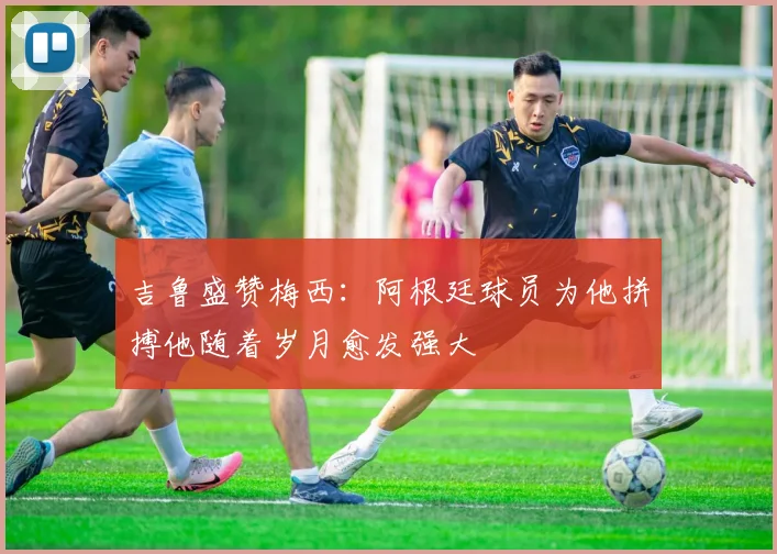 吉鲁盛赞梅西：阿根廷球员为他拼搏他随着岁月愈发强大