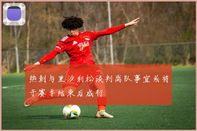 热刺与里沙利松谈判离队事宜或将于赛季结束后成行