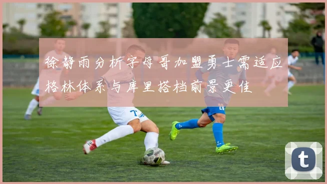 徐静雨分析字母哥加盟勇士需适应格林体系与库里搭档前景更佳