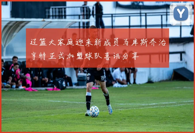 辽篮大家庭迎来新成员马库斯乔治亨特正式加盟球队喜讯分享