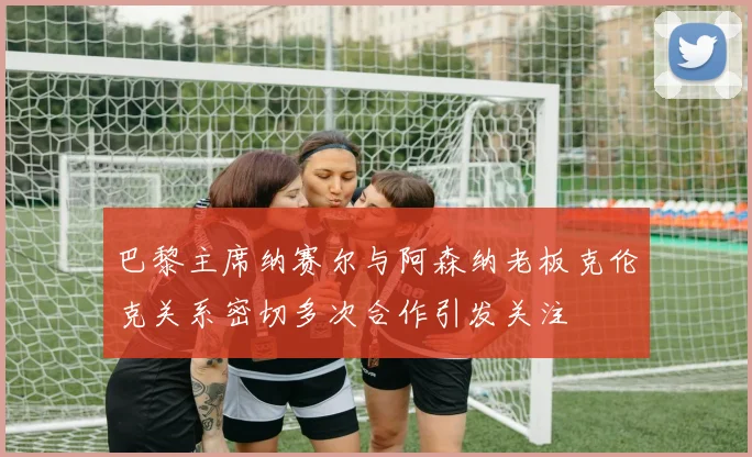 巴黎主席纳赛尔与阿森纳老板克伦克关系密切多次合作引发关注