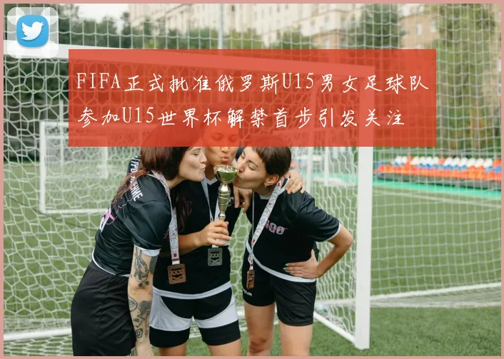 FIFA正式批准俄罗斯U15男女足球队参加U15世界杯解禁首步引发关注