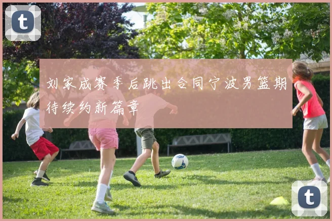 刘家成赛季后跳出合同宁波男篮期待续约新篇章