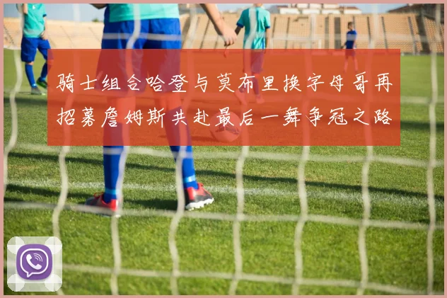骑士组合哈登与莫布里换字母哥再招募詹姆斯共赴最后一舞争冠之路