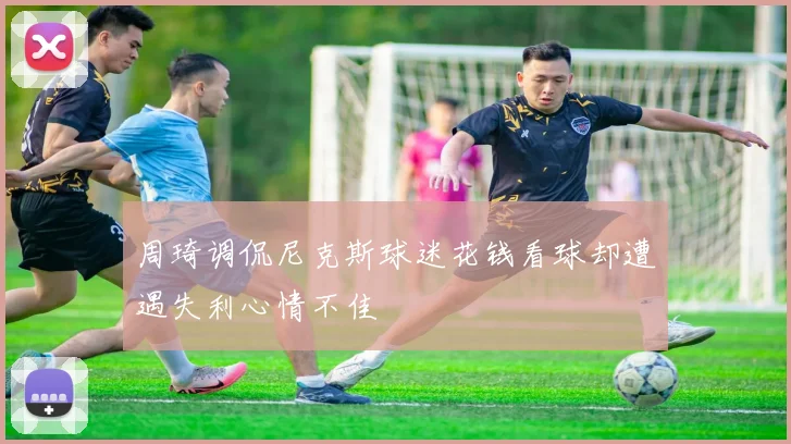 周琦调侃尼克斯球迷花钱看球却遭遇失利心情不佳