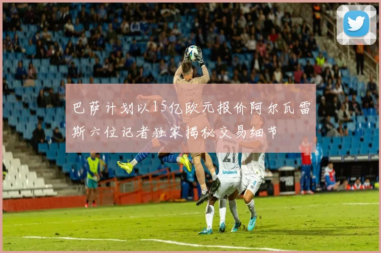 巴萨计划以15亿欧元报价阿尔瓦雷斯六位记者独家揭秘交易细节