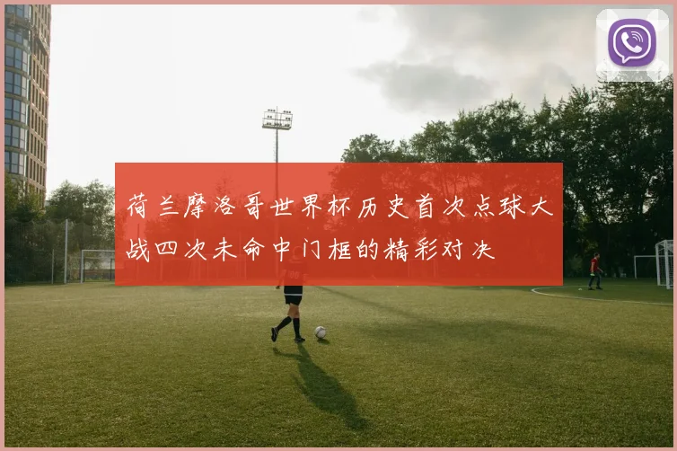 荷兰摩洛哥世界杯历史首次点球大战四次未命中门框的精彩对决