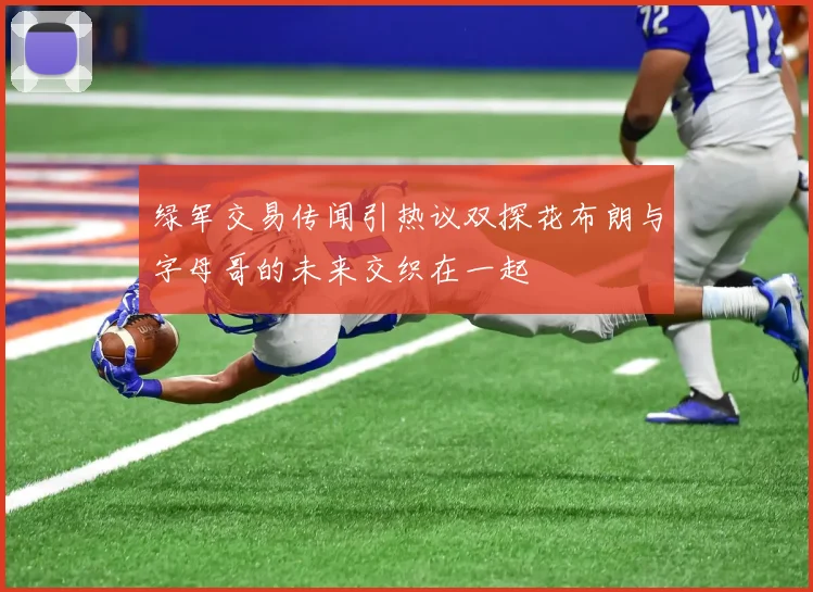 绿军交易传闻引热议双探花布朗与字母哥的未来交织在一起