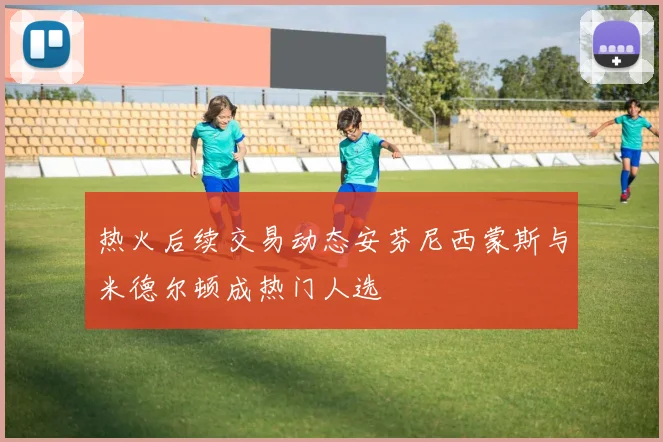 热火后续交易动态安芬尼西蒙斯与米德尔顿成热门人选