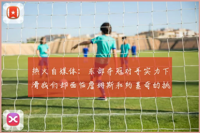 热火自媒体：东部夺冠对手实力下滑我们却面临詹姆斯和约基奇的挑战
