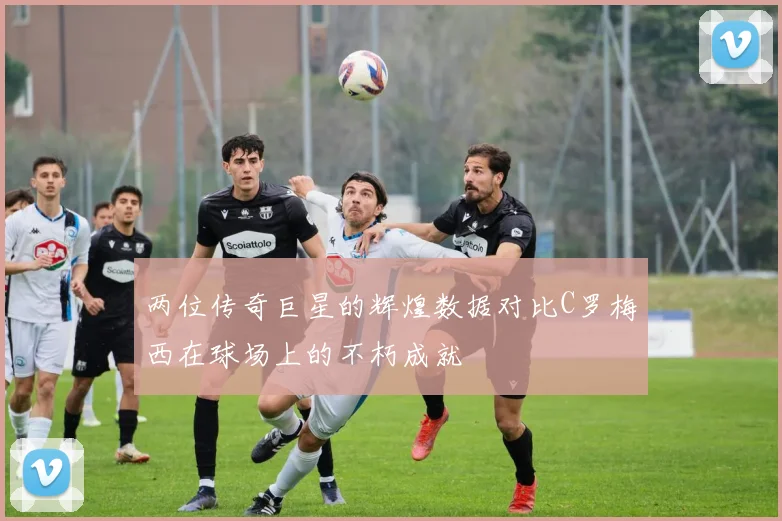 两位传奇巨星的辉煌数据对比C罗梅西在球场上的不朽成就