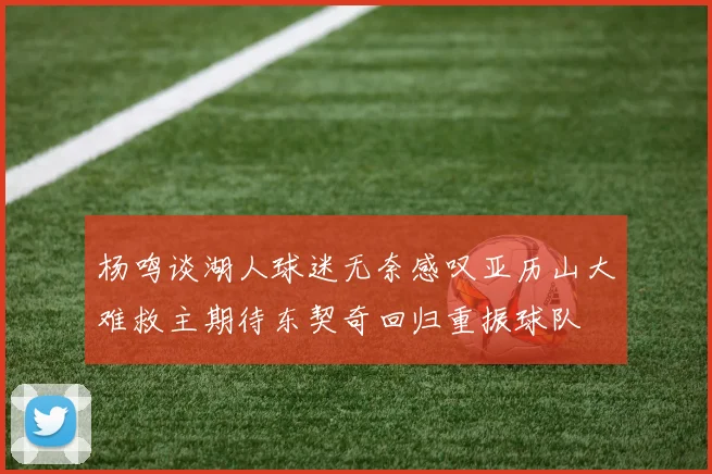 杨鸣谈湖人球迷无奈感叹亚历山大难救主期待东契奇回归重振球队