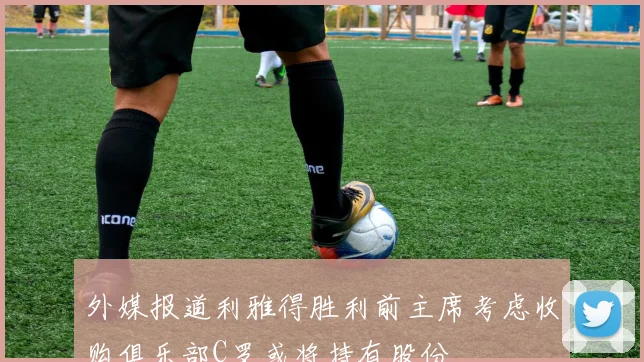 外媒报道利雅得胜利前主席考虑收购俱乐部C罗或将持有股份